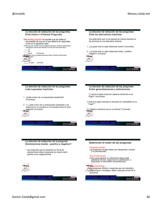 @mcielak) Moises.cielak.net) 
Una leading question es aquella que da pistas al 
encuestado de que es lo que debería de responder, 
como en el siguiente caso: 
¿Crees que es correcto que los estadounidenses compren automóviles 
importados cuando eso afectaria la mano de obra americana ? 
_____ Sí 
_____ No 
_____ No sé (incorrecta) 
¿Crees que que los estadounidenses deben comprar automóviles 
importados ? 
_____ Sí? 
_____ No? 
_____ No sabe (correcta) 
Una alternativa que no se expresa de manera explícita en 
las opciones es una alternativa implícita. 
1. ¿Le gusta volar al viajar distancias cortas? (Incorrecta) 
2. ¿Le gusta volar al viajar distancias cortas, o prefiere 
conducir? (Correcta) 
1. ¿Estás a favor de un presupuesto equilibrado? 
(Incorrecta) 
2. 2. ¿Está a favor de un presupuesto equilibrado si se 
traduciría en un aumento en el impuesto sobre la renta 
personal? (Correcta) 
"¿Cuál es el gasto anual per cápita en alimentos en su 
hogar?" (Incorrecta) 
"¿Cuál es el gasto mensual (o semanal) en comestibles en su 
hogar?" 
Y "¿Cuántos miembros hay en su familia?" (Correcta) 
• Las preguntas que se presentan en forma de 
declaraciones deben redactarse de manera tanto 
positiva como negativamente. 
Preguntas Iniciales 
Las preguntas iniciales deben ser interesantes, simples, 
y no amenazantes. 
Tipo de Información 
Como pauta general, la información básica debe 
obtenerse primero, seguido por la clasificación, y 
finalmente, la información de identificación. 
Preguntas difíciles 
Las preguntas difíciles o preguntas que son sensibles, 
vergonzosas o complejas, deben colocarse al final de la 
secuencia. 
Doctor.Cielak@gmail.com) 60) 
 