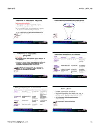 @mcielak) Moises.cielak.net) 
Efecto)en)Asuntos)posteriores)) 
• Preguntas)generales)deben)preceder)a)las)preguntas) 
específicas)(enfoque)de)embudo).)) 
) 
Q1:)"¿Qué)consideraciones)son)importantes)para)C)a)la)hora) 
de)seleccionar)una)Cenda)por)departamentos?")) 
)) 
Q2:)"En)la)selección)de)una)Cenda)departamental,)que)tan) 
importante)es)la)ubicación?)") 
(Correcta)) 
Preguntas generales o amplias 
Preguntas estrechos o específicas 
Copyright)©)2012)Pearson)EducaCon,)Inc.) Chapter)11)5)362) 
Orden lógico ) 
Las siguientes pautas deben seguirse para la conexión de 
las preguntas: 
• La pregunta que se conectó (aquella a la que está siendo 
dirigida al encuestado) debe colocarse lo más cerca 
posible a la pregunta que causa la coneccion. 
• Las preguntas de conexión deben ser ordenadas de 
manera que los encuestados no pueden anticipar qué 
información adicional será requerida. 
Tipo de 
pregunta Naturaleza Función Ejemplo 
Eliminatorias / 
Se centran en los criterios de 
Para elegir a un 
preguntas de 
inclusión del encuestado 
encuestado 
selección 
¿Quién en su casa 
hace la mayor parte 
de las compras del 
supermercado? 
Preguntas 
introductorias / 
calentamientos 
Generales, preguntas fáciles Para romper el hielo ¿Con qué frecuencia 
hace compras en el 
supermercado? 
Preguntas 
principales: Fácil 
En relación con la información 
necesaria, pero fácil de 
responder 
Para centrarse en el 
tema de la encuesta y 
tranquilizar al encuestado 
de que la encuesta es 
fácil 
¿Qué importancia 
tiene cada uno de los 
siguientes factores en 
la selección de un 
supermercado? 
Tipo de preguntas Nature Function Example 
Preguntas 
Tiene relación con la 
Para obtener el resto 
principales: Más 
información necesaria, pero 
de la información 
difíciles 
puede ser difícil de responder 
necesaria 
¿Cómo ordenaria los 
siguientes ocho 
supermercados en 
términos de su 
preferencia para ir de 
compras? 
Psicografía / Estilos 
de vida 
No es relevante en todas las 
encuestas 
Para obtener 
información 
relacionada con la 
personalidad 
Por favor, indique su 
grado de desacuerdo 
con las siguientes 
afirmaciones 
Demográficas Información personal Para clasificar a los 
encuestados 
¿Cual fue su renta total 
del año pasado? 
Identificación de 
Información 
Nombre, Dirección , teléfono Para identificar al 
encuestado 
Nombre: 
Copyright)©)2012)Pearson)EducaCon,)Inc.) Chapter)11)5)365) 
Forma)y)diseño) 
• Divida un cuestionario en varias partes. 
• Deben ser numeradas las preguntas de cada parte, en 
particular cuando se utilizan preguntas de coneccion. 
• Los cuestionarios deben ser pre-codificadas 
preferentemente. 
• Los cuestionarios deben ir numeradas. 
Doctor.Cielak@gmail.com) 61) 
 