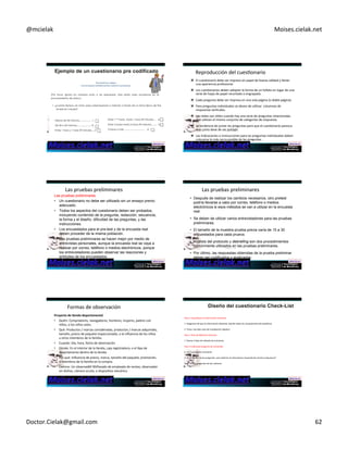 @mcielak) Moises.cielak.net) 
The)American)Lawyer)) 
Una)encuesta)confidencial)de)nuestros)suscriptores) 
(Por favor, ignora los números junto a las respuestas. Sólo están para ayudarnos en el 
procesamiento de datos.) 
1. ¿cuánto tiempo, en total, pasa usted leyendo o mirando a través de un tema típico de The 
American Lawyer? 
Entre 11/2 horas hasta 1 hora 59 minutes.... -4 
Entre 2 horas hasta 2 horas 59 minutos......... -5 
3 horas o más ................................ -6 
Menos de 30 minutos.................. -1 
De 30 a 59 minutos......................-2 
Entre 1 hora y 1 hora 29 minutes....-3 
Chapter)11)5)367) 
Reproducción)del)cuesConario) 
" El)cuesConario)debe)ser)impreso)en)papel)de)buena)calidad)y)Cener) 
una)apariencia)profesional.)) 
" Los)cuesConarios)deben)adoptar)la)forma)de)un)folleto)en)lugar)de)una) 
serie)de)hojas)de)papel)recortado)o)engrapado.)) 
" Cada)pregunta)debe)ser)impresa)en)una)sola)página)(o)doble)página).)) 
" Para)preguntas)individuales)se)deven)de)uClizar))columnas)de) 
respuestas)verCcales.) 
" Las)redes)son)úCles)cuando)hay)una)serie)de)preguntas)relacionadas) 
que)uClizan)el)mismo)conjunto)de)categorías)de)respuesta.)) 
" La)tendencia)de)juntar)las)preguntas)para)que)el)cuesConario)paresca) 
mas)junto)deve)de)ser)evitado.) 
Chapter)11)5)368) 
" Las)Indicaciones)o)instrucciones)para)las)preguntas)individuales)deben) 
colocarse)lo)más)cerca)posible)de)las)preguntas) 
Las)pruebas)preliminares) 
Las pruebas preliminares 
• Un cuestionario no debe ser utilizado sin un ensayo previo 
adecuado. 
• Todos los aspectos del cuestionario deben ser probados, 
incluyendo contenido de la pregunta, redacción, secuencia, 
la forma y el diseño, dificultad de las preguntas, y las 
instrucciones. 
• Los encuestados para el pre-test y de la encuesta real 
deben proceder de la misma población. 
• Las pruebas preliminares se hacen mejor por medio de 
entrevistas personales, aunque la encuesta real se vaya a 
realizar por correo, teléfono o medios electrónicos, porque 
los entrevistadores pueden observar las reacciones y 
actitudes de los encuestados. 
Las)pruebas)preliminares) 
• Después de realizar los cambios necesarios, otro pretest 
podría llevarse a cabo por correo, teléfono o medios 
electrónicos si esos métodos se van a utilizar en la encuesta 
real. 
• Se deben de utilizar varios entrevistadores para las pruebas 
preliminares. 
• El tamaño de la muestra prueba previa varía de 15 a 30 
encuestados para cada prueva. 
• Análisis del protocolo y debriefing son dos procedimientos 
comúnmente utilizados en las pruebas preliminares. 
Chapter)11)5)370) 
• Por último, las respuestas obtenidas de la prueba preliminar 
deben ser codificados y analizadas. 
Formas)de)observación) 
Proyecto+de+6enda+departamental+ 
• Quién:)Compradores,)navegadores,)hombres,)mujeres,)padres)con) 
niños,)o)los)niños)solos.)) 
• Qué:)Productos)/)marcas)consideradas,)productos)/)marcas)adquiridas,) 
tamaño,)precio)de)paquete)inspeccionado,)o)la)influencia)de)los)niños) 
u)otros)miembros)de)la)familia.)) 
• Cuando:)Día,)hora,)fecha)de)observación.)) 
• Dónde:)En)el)interior)de)la)Cenda,)caja)registradora,)o)el)Cpo)de) 
departamento)dentro)de)la)Cenda.)) 
• Por)qué:)Influencia)de)precio,)marca,)tamaño)del)paquete,)promoción,) 
o)miembros)de)la)familia)en)la)compra.)) 
• Camino:)Un)observador)Chapter)disfrazado)11)5)371) 
de)empleado)de)ventas,)observador) 
sin)disfraz,)cámara)oculta,)o)disposiCvo)mecánico) 
Paso)1)Especifique)la)información)necesaria)) 
) 
1.)Asegúrese)de)que)la)información)obtenida))aborde)todos)los)componentes)del)problema.)) 
) 
2.)Tener)una)idea)clara)de)la)población)objeCvo.)) 
) 
Paso)2)Tipo)de)Método)Entrevista)) 
) 
1.)Revise)el)Cpo)de)método)de)entrevista) 
) 
Paso)3)Individual)pregunta)de)contenido)) 
) 
1.)¿Es)la)pregunta)necesaria?)) 
) 
2.)Se)necesitan)varias)preguntas))para)obtener)la)información)requerida)de)manera)inequívoca?)) 
) 
3.)No)uClice)preguntas)de)dos)cañones.) 
Chapter)11)5)372) 
Doctor.Cielak@gmail.com) 62) 
 