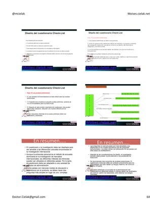 @mcielak) Moises.cielak.net) 
Paso)9)Reproducción)del)CuesConario))) 
) 
1.)El)cuesConario)debe)tener)un)aspecto)profesional.)) 
) 
2.)formato)folleto)debe)ser)usado)para)cuesConarios)largos.)) 
) 
3.)Cada)pregunta)debe)ser)reproducida)en)una)sola)página)(o)doble)página).)) 
) 
4.)La)tendencia)a)juntar)las)preguntas)para)que)el)cuesConario)se)vea)más)corto)debe)ser)evitado.)) 
) 
5.)Direcciones)o)instrucciones)para)preguntas)individuales)deben)colocarse)lo)más)cerca)de)las)preguntas) 
como)sea)posible.)) 
) 
Paso 10 Las pruebas preliminares 
1. Las pruebas preliminares se debe hacer siempre. 
2. Todos los aspectos del cuestionario deben ser probados, incluyendo contenido 
de la pregunta, redacción, secuencia, la forma y el diseño, dificultad de las 
preguntas, y las instrucciones. 
3. Los encuestados en el pre-test deben ser similares a los que se incluirá en la 
encuesta real. 
4. Comience el pretest mediante entrevistas personales. 
5. El pretest también debe llevarse a cabo por correo, teléfono o electrónicamente 
si esos métodos se van a utilizar en la encuesta real. 
• Paso 10 Las pruebas preliminares 
• 6. Una variedad de entrevistadores se debe utilizar para las pruebas 
preliminares. 
• 7. El tamaño de la muestra es pequeño prueba preliminar, variando de 
15 a 30 encuestados para la prueba inicial. 
• 8. Después de cada revisión importante del cuestionario, otra prueba 
previa debe realizarse, utilizando una muestra diferente de los 
encuestados. 
• 9. Las respuestas obtenidas de la prueba preliminar deben ser 
codificados y analizados. 
Copyright)©)2012)Pearson)EducaCon,)Inc.) Chapter)11)5)382) 
En)resumen…..) 
• El cuestionario o la investigación debe ser diseñada para 
ser sensible a las diferencias culturales encontradas en 
la investigación internacional. 
• Aunque la entrevista personal es el método de encuesta 
dominante en la investigación de mercados 
internacionales, los diferentes métodos de entrevista 
pueden ser utilizados en diferentes países. Por lo tanto, 
el cuestionario debe ser adaptable a una variedad de 
métodos de administración. 
• En los países con menores niveles de educación o 
experiencia con el producto, se deben hacer dos 
preguntas más simples en lugar de una compleja 
En)resumen…..) 
InvesCgación)de)mercados) 
• Las preguntas no estructuradas son más sensibles a las 
diferencias en los niveles educativos que las preguntas 
estructuradas, y se debe utilizar con precaución en los países con 
altas tasas de analfabetismo. 
• Además de las consideraciones de diseño, el investigador 
también debe prestar mucha atención a los problemas de 
traducción. 
• Se recomiendan dos conjuntos de pruebas preliminares. El 
cuestionario traducido debe ser probado previamente para los 
encuestados que sólo hablan su lengua materna, así como en 
sujetos bilingües. 
• Los datos anteriores a la prueba de la administración del 
cuestionario en diferentes países o culturas deben ser analizados 
así como el patrón de respuestas, para detectar los sesgos 
culturales. 
Doctor.Cielak@gmail.com) 64) 
 