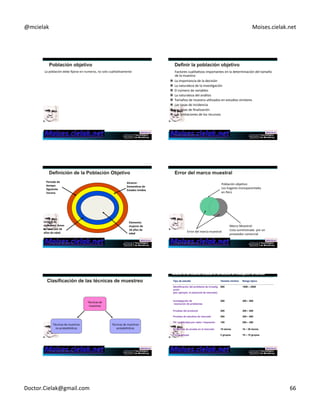 @mcielak) Moises.cielak.net) 
La)población)debe)fijarse)en)numeros,)no)solo)cualitaCvamente) )Factores)cualitaCvos)importantes)en)la)determinación)del)tamaño) 
• ELEMENTO. De quíen estamos hablando 
• UNIDAD. Un elemento que si está seleccionable. 
• EXTENSION Frontera geográfica 
• TIEMPO. De qué periodos se desea abarcar 
de)la)muestra:) 
" La)importancia)de)la)decisión)) 
" La)naturaleza)de)la)invesCgación)) 
" El)número)de)variables)) 
" La)naturaleza)del)análisis)) 
" Tamaños)de)muestra)uClizados)en)estudios)similares)) 
" Las)tasas)de)incidencia)) 
" Las)tasas)de)finalización)) 
" Las)limitaciones)de)los)recursos) 
Copyright)©)2012)Pearson)EducaCon,)Inc.) 
Alcance:+ 
Domes6cas+de+ 
Estados+Unidos+ 
Elemento:+ 
mujeres+de+ 
18+años+de+ 
edad+ 
Periodo+de+ 
6empo:+ 
Siguiente+ 
Verano+ 
Unidad+de+ 
muestreo:+Amas+ 
de+casa+con+18+ 
años+de+edad+ 
Copyright)©)2012)Pearson)EducaCon,)Inc.) 
Población)objeCvo:)) 
Los)hogares)monoparentales)) 
en)Perú) 
Error)del)marco)muestral)) 
Marco)Muestral:)) 
Lista)suministrada))por)un)) 
proveedor)comercial) 
Copyright)©)2012)Pearson)EducaCon,)Inc.) 
Técnicas)de)) 
muestreo) 
Técnicas)de)muestreo)) 
no)probabilísCcas) 
Técnicas)de)muestreo)) 
probabilísCcas) 
Copyright)©)2012)Pearson)EducaCon,)Inc.) 
Tipo de estudio Tamaño mínimo Rango típico 
Identificación del problema de investig 
500 1000 – 2500 
ación 
(por ejemplo, el potencial de mercado) 
Investigación de 
resolución de problemas 
200 300 – 500 
Pruebas del producto 200 300 – 500 
Pruebas de estudios de mercado 200 300 – 500 
TV / publicidad por radio / impresión 
150 200 – 300 
Auditorías de prueba en el mercado 10 stores 10 – 20 stores 
Focus groups 2 grupos 10 – 15 grupos 
Doctor.Cielak@gmail.com) 66) 
 