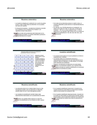 @mcielak) Moises.cielak.net) 
• La muestra es elegida por la selección de un punto de partida 
al azar y luego recoge todos los elementos i en la sucesión 
del marco de muestreo. 
• El intervalo de muestreo, i, se determina dividiendo el tamaño 
de la población N por el tamaño de la muestra n y el 
redondeo al entero más próximo. 
• Cuando el orden de los elementos está relacionado con la 
característica de interés, el muestreo sistemático aumenta la 
representatividad de la muestra. 
Copyright)©)2012)Pearson)EducaCon,)Inc.) 
• Si el orden de los elementos produce un patrón cíclico, el 
muestreo sistemático puede disminuir la representatividad de 
la muestra. 
• Por ejemplo, hay 100.000 elementos en la población y se 
desea una muestra de 1000. En este caso, el intervalo de 
muestreo, i, 100. es un número aleatorio entre 1 y 100 se 
selecciona. Si, por ejemplo, este número es 23, la muestra se 
compone de elementos 23, 123, 223, 323, 423, 523, y así 
sucesivamente. 
Copyright)©)2012)Pearson)EducaCon,)Inc.) 
A B C D E 
1 6 11 16 21 
2 7 12 17 22 
3 8 13 18 23 
4 9 14 19 24 
Copyright)©)2012)Pearson) 
EducaCon,)Inc.) 
Chapter 12 - 411 
5 10 15 20 25 
Seleccione+un+número+ 
aleatorio+entre+1+a+5,+por+ 
ejemplo+2.++ 
La+muestra+resultante+se+ 
compone+de+la+población+ 
2,+(2+++5+=)+7,+(2+++5x2+=)+ 
12,+(2+++5x3+=)+17,+y+(2+++ 
5x4+=)+22.+NOTA++todos+ 
los+elementos+se+ 
seleccionan+de+un+una+ 
sola+fila.+ 
• Un proceso de dos pasos en el que la población se divide en 
subpoblaciones o estratos. 
• Los estratos deben ser mutuamente exclusivos y 
colectivamente exhaustivos en los que cada elemento de la 
población debe ser asignada a un sólo estrato y no se debe 
omitir elementos de la población. 
• Despues, los elementos se seleccionan de cada estrato 
mediante un procedimiento aleatorio, por lo general SRS. 
• Un objetivo principal de muestreo estratificado es incrementar 
la precisión sin aumentar los costos. 
Copyright)©)2012)Pearson)EducaCon,)Inc.) 
• Los elementos dentro de un estrato deben de ser lo más 
homogéneos posible, pero los elementos en diferentes 
estratos deben de ser lo más heterogéneos posible. 
• Las variables de estratificación también deben estar 
estrechamente relacionados con la característica de interés. 
• Finalmente, las variables deben disminuir el costo del 
proceso de estratificación por ser fáciles de medir y aplicar 
Copyright)©)2012)Pearson)EducaCon,)Inc.) 
• En el muestreo estratificado proporcional, el tamaño de la 
muestra extraída de cada estrato es proporcional al tamaño 
relativo de ese estrato de la población total. 
• En el muestreo estratificado desproporcionado, el tamaño de 
la muestra de cada estrato es proporcional al tamaño relativo 
de ese estrato y para la desviación estándar de la distribución 
de la característica de interés entre todos los elementos en 
ese estrato. 
Copyright)©)2012)Pearson)EducaCon,)Inc.) 
Doctor.Cielak@gmail.com) 69) 
 