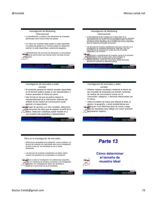 @mcielak) Moises.cielak.net) 
InvesCgación)de)MarkeCng) 
Internacional) 
• La identificación y acceso a los elementos de muestreo 
pertinentes varía mucho entre los países. 
• Un marco de muestreo fiable puede no estar disponible. 
Los datos del gobierno en muchos países en desarrollo 
podrían no estar disponibles o altamente sesgados. 
• La identificación del que toma las decisiones y el encuestado 
relevante podría tener que hacerse sobre una base de país 
por país. 
InvesCgación)de)MarkeCng) 
Internacional) 
• La equivalencia de las muestras es un tema clave en la 
comercialización de los estudios de investigación que se extienden 
más allá del país de origen. Los investigadores deben minimizar 
los efectos de las diferencias de la muestra que no son relevantes 
para los objetivos principales del estudio. 
• Las técnicas de muestreo probabilístico son poco comunes en la 
investigación de marketing internacional. Más bien, hay una 
dependencia de muestreo por cuotas para las encuestas 
industriales y de consumo. 
• Las técnicas y procedimientos de muestreo varían en la precisión, 
confiabilidad y costo de país a país. para conseguir la 
comparabilidad en la composición de la muestra y 
representatividad, podría ser conveniente utilizar diferentes 
técnicas de muestreo en diferentes países. 
InvesCgación)de)mercados)y)redes) 
sociales)) 
• El contenido general de medios sociales disponibles 
en el dominio público puede no ser representativo o 
incluso apropiado en todos los casos. 
• Hay formas en las que se podría mejorar la 
representatividad de la información obtenida del 
análisis de los medios de comunicación social 
general y el seguimiento. 
• En lugar de apuntar a un sitio completo, seleccione 
las secciones de sitios que se adapten el perfil de la 
marca. Selección cuidadosa puede resultar en a 
una muestra más específica y representativa 
InvesCgación)de)mercados)y)redes) 
sociales)) 
• Obtener mejores resultados mediante el diseño de 
las consultas de búsqueda que extraen contenido 
de medios de comunicación social con el 
consumidor, categoría-, o términos relacionadas con 
la marca. 
• Utilice el análisis de textos que detecta la edad, el 
género, la geografía, u otras características que 
distinguen a los diferentes tipos de voces y luego 
filtre los resultados para reflejar con mayor precisión 
su población objetivo. 
ÉCca)en)la)invesCgación)de)mercados) 
• Definiciones apropiadas de la población, marco muestral, y la 
técnica de muestreo son esenciales para que la investigación 
se lleve a cabo de los resultados se van a utilizar 
éticamente. 
• Las técnicas de muestreo probabilístico se deben utilizar 
cuando los resultados son proyectados a la población. 
Parte 13 
Cómo determinar 
el tamaño de 
muestra ideal 
• Al llevar a cabo la investigación con poblaciones pequeñas, 
como en marketing de empresa a empresa o de investigación 
empleado, los investigadores deben ser sensibles a 
preservar el anonimato de los encuestados. 13-432 
Doctor.Cielak@gmail.com) 72) 
 
