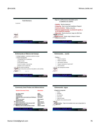 @mcielak) Moises.cielak.net) 
Field)Workers) 
Es)preciso:) 
) 
" Hacer)una)excelente)descripción)del)trabajo) 
" Definir)las)caracterísCcas)que)deba)reunir)el)personal)de) 
recolección,)o)OBRERO)DE)CAMPO) 
" Hacer)un)reclutamiento)impecable) 
) 
Algunas)calificaciones)deseables)para) 
el)OBRERO)DE)CAMPO) 
" Healthy. Mucha histamina 
" Outgoing. Que le sea fácil establecer Rapport 
" Communicative. Habla y escucha 
" Pleasant appearancela. La presencia ayuda, y 
la no presencia auyenta. 
" Educated. Buena escritura, luego es dificil leer 
sus garabatos 
" Experienced. Harán mejor trabajo si tienen 
experiencia previa. 
• AL hacer contacto – enseñarles a abordar a la presa 
• Al hacer las preguntas 
1. Familiarizado con el cuestionario 
2. Seguir el orden 
3. Usar palabras exactas 
4. Leer con cuidado, si hay que leer 
5. Repetir lo que no quede claro 
6. Hacer todas las preguntas 
7. Seguir instrucciones, patrones, skip patterns, probe carefully. 
Copyright © 2012 Pearson Chapter 14 - 453 
Education, Inc. 
• Probing –s: 
1. Repetir la pregunta 
2. Repetir la respuesta 
3. Usar pausas o silencios 
4. Asegurar respuesta via ºquizo decirº 
5. Pedir aclaración 
6. Usar repreguntas neutrales 
Standard Interviewer’s Probe 
Abbreviation 
Any other reason? 
(AO?) 
Any others? (Other?) 
Anything else? (AE or Else?) 
Could you tell me more about your thinking on 
(Tell more) 
that? 
How do you mean? (How mean?) 
Repeat question (RQ) 
What do you mean? (What mean?) 
Which would be closer to the way you feel? (Which closer?) 
Why do you feel that way? (Why?) 
Would you tell me what you have in mind? (What in mind?) 
Copyright © 2012 Pearson Chapter 14 - 455 
Education, Inc. 
" Registro de preguntas 
1. Grabar 
2. Refrasear 
3. No sumarizar 
4. Incluir todo 
5. Hasta los probes 
6. Repetir como si estuviera escrito 
1. Terminating – Tdejar al encuestado claro que el preguntado ha 
terminado 
Doctor.Cielak@gmail.com) 76) 
 
