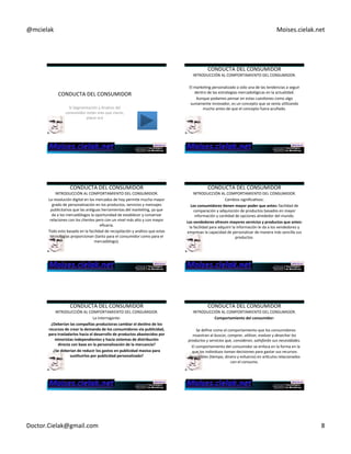 @mcielak) Moises.cielak.net) 
CONDUCTA)DEL)CONSUMIDOR) 
Si)Segmentación)y)Analisis)del) 
consumidor)están)mas)que)claros,) 
pique)acá)) 
CONDUCTA)DEL)CONSUMIDOR) 
INTRODUCCIÓN)AL)COMPORTAMIENTO)DEL)CONSUMIDOR.) 
) 
El)markeCng)personalizado)a)sido)una)de)las)tendencias)a)seguir) 
dentro)de)las)estrategias)mercadológicas)en)la)actualidad.) 
Aunque)podamos)pensar)en)estas)cuesCones)como)algo) 
sumamente)innovador,)es)un)concepto)que)se)venía)uClizando) 
mucho)antes)de)que)el)concepto)fuera)acuñado.) 
CONDUCTA)DEL)CONSUMIDOR) 
INTRODUCCIÓN)AL)COMPORTAMIENTO)DEL)CONSUMIDOR.) 
La)revolución)digital)en)los)mercados)de)hoy)permite)mucho)mayor) 
grado)de)personalización)en)los)productos,)servicios)y)mensajes) 
publicitarios)que)las)anCguas)herramientas)del)markeCng,)ya)que) 
da)a)los)mercadólogos)la)oportunidad)de)establecer)y)conservar) 
relaciones)con)los)clientes)pero)con)un)nivel)más)alto)y)con)mayor) 
eficacia.)) 
Todo)esto)basado)en)la)facilidad)de)recopilación)y)análisis)que)estas) 
tecnologías)proporcionan)(tanto)para)el)consumidor)como)para)el) 
mercadólogo).) 
CONDUCTA)DEL)CONSUMIDOR) 
INTRODUCCIÓN)AL)COMPORTAMIENTO)DEL)CONSUMIDOR.) 
Cambios)significaCvos:) 
Los+consumidores+6enen+mayor+poder+que+antes:+facilidad)de) 
comparación)y)adquisición)de)productos)basados)en)mayor) 
información)y)canCdad)de)opciones)alrededor)del)mundo.) 
Los+vendedores+ofrecen+mayores+servicios+y+productos+que+antes:+ 
la)facilidad)para)adquirir)la)información)le)da)a)los)vendedores)y) 
empresas)la)capacidad)de)personalizar)de)manera)más)sencilla)sus) 
productos.)+ 
CONDUCTA)DEL)CONSUMIDOR) 
INTRODUCCIÓN)AL)COMPORTAMIENTO)DEL)CONSUMIDOR.) 
La)interrogante:) 
¿Deberían+las+compañías+productoras+cambiar+el+des6no+de+los+ 
recursos+de+crear+la+demanda+de+los+consumidores+vía+publicidad,+ 
para+trasladarlos+hacia+el+desarrollo+de+productos+abastecidos+por+ 
minoristas+independientes+y+hacia+sistemas+de+distribución++ 
directa+con+base+en+la+personalización+de+la+mercancía?+ 
¿Se+deberían+de+reducir+los+gastos+en+publicidad+masiva+para+ 
sus6tuirlos+por+publicidad+personalizada?+ 
) 
CONDUCTA)DEL)CONSUMIDOR) 
INTRODUCCIÓN)AL)COMPORTAMIENTO)DEL)CONSUMIDOR.) 
Comportamiento+del+consumidor:+ 
) 
)))Se)define)como)el)comportamiento)que)los)consumidores) 
muestran)al)buscar,'comprar,'u4lizar,'evaluar'y'desechar'los' 
productos'y'servicios'que,'consideran,'sa4sfarán'sus'necesidades.' 
)))El)comportamiento)del)consumidor)se)enfoca)en)la)forma)en)la) 
que)los)individuos)toman)decisiones)para)gastar)sus)recursos) 
disponibles)(Cempo,)dinero)y)esfuerzo))en)arpculos)relacionados) 
con)el)consumo.) 
) 
') 
Doctor.Cielak@gmail.com) 8) 
 