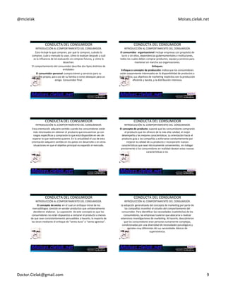 @mcielak) Moises.cielak.net) 
CONDUCTA)DEL)CONSUMIDOR) 
INTRODUCCIÓN)AL)COMPORTAMIENTO)DEL)CONSUMIDOR.) 
Esto)incluye)lo)que)compran,)por)qué)lo)compran,)cuándo)lo) 
compran,)cuán)a)menudo)lo)usan,)cómo)lo)evalúan)después)y)cuál) 
es)la)influencia)de)tal)evaluación)en)compras)futuras,)y)cómo)lo) 
desechan.) 
El)comportamiento)del)consumidor)describe)dos)Cpos)disCntos)de) 
enCdades:)) 
El+consumidor+personal:+compra)bienes)y)servicios)para)su) 
consumo)propio,)para)uso)de)su)familia)o)como)obsequio)para)un) 
amigo.)Consumidor)final.))) 
CONDUCTA)DEL)CONSUMIDOR) 
INTRODUCCIÓN)AL)COMPORTAMIENTO)DEL)CONSUMIDOR.) 
El+consumidor++organizacional:+incluye)empresas)con)propósito)de) 
lucro)o)sin)ellos,)dependencias)gubernamentales)e)insCtuciones,) 
todos)los)cuales)deben)comprar)productos,)equipo)y)servicios)para) 
mantener)en)marcha)sus)organizaciones.) 
Enfoques.+ 
Enfoque+o+concepto+de+producción:+indica)que)los)consumidores) 
están)mayormente)interesados)en)la)disponibilidad)de)productos)a) 
bajo)precio;)sus)objeCvos)de)markeCng)implícitos)son)la)producción) 
eficiente)y)barata,)y)la)distribución)intensiva.) 
CONDUCTA)DEL)CONSUMIDOR) 
INTRODUCCIÓN)AL)COMPORTAMIENTO)DEL)CONSUMIDOR.) 
Esta)orientación)adquiere)senCdo)cuando)los)consumidores)están) 
más)interesados)en)obtener)el)producto)que)encuentran)ya)con) 
rasgos)específicos)y)comprarán)lo)que)está)disponible)en)vez)de) 
esperar)lo)que)realmente)quieren.)En)la)actualidad)el)uso)de)esta) 
orientación)adquiere)senCdo)en)los)países)en)desarrollo)o)en)otras) 
situaciones)en)que)el)objeCvo)principal)es)expandir)el)mercado.)) 
CONDUCTA)DEL)CONSUMIDOR) 
INTRODUCCIÓN)AL)COMPORTAMIENTO)DEL)CONSUMIDOR.) 
El+concepto+de+producto:+supone)que)los)consumidores)comprarán) 
el)producto)que)les)ofrecen)de)la)más)alta)calidad,)el)mejor) 
desempeño)y)las)mejores)caracterísCcas.)La)orientación)hacia)el) 
producto)guía)a)las)compañías)a)esforzarse)constantemente)por) 
mejorar)la)calidad)de)su)producto)e)incorporarle)nuevas) 
caracterísCcas)que)sean)técnicamente)convenientes,)sin)indagar) 
previamente)si)los)consumidores)en)realidad)desean)estas)nuevas) 
caracterísCcas)o)no.+ 
CONDUCTA)DEL)CONSUMIDOR) 
INTRODUCCIÓN)AL)COMPORTAMIENTO)DEL)CONSUMIDOR.) 
El+concepto+de+venta:+en)el)cual)un)enfoque)inicial)de)los) 
mercadólogos)consiste)en)vender)productos)que)unilateralmente) 
decidieron)elaborar.))La)suposición))de)este)concepto)es)que)los) 
consumidores)no)están)dispuestos)a)comprar)el)producto)a)menos) 
de)que)sean)consistentemente)persuadidos)a)hacerlo,)la)mayoría)de) 
las)veces)mediante)el)enfoque)de)“venta)dura”)o)“venta)agresiva”.+ 
CONDUCTA)DEL)CONSUMIDOR) 
INTRODUCCIÓN)AL)COMPORTAMIENTO)DEL)CONSUMIDOR.) 
La)adopción)generalizada)del)concepto)de)markeCng)por)parte)de) 
las)compañías)incenCvó)el)estudio)del)comportamiento)del) 
consumidor.)Para)idenCficar)las)necesidades)insaCsfechas)de)los) 
consumidores,)las)empresas)tuvieron)que)abocarse)a)realizar) 
extensivas)invesCgaciones)de)markeCng.)Al)hacerlo,)descubrieron) 
que)los)consumidores)eran)personas)sumamente)complejas,) 
condicionadas)por)una)diversidad)de)necesidades)psicológicas)y) 
sociales)muy)diferentes)de)sus)necesidades)básicas)de) 
supervivencia.) 
Doctor.Cielak@gmail.com) 9) 
 