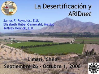 La Desertificación y ARID net Limari, Chile Septiembre 26 - Octubre 1, 2008 James F. Reynolds, E.U. Elisabeth Huber-Sannwald, Mexico Jeffrey Herrick, E.U. 