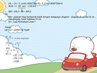 • LPL = LA + 2. LUAS SEGITIGA B + 2. LUAS SEGITIGA K
• 18.10 + 2. + 2.10.9,8
• 180 + 115.2 + 98 = 393,2
111.
• Dik : Sebuah limas berbentuk belah ketupat mempunyai diagonal – diagonal 12 cm dan 16 cm.
Jika panjang rusuk tegaknya 13 cm,
• Dit : Luas Permukaan Limas ?
Jawab :
Lpl : La + jumlah sisi tegak
96 + 4 .
 