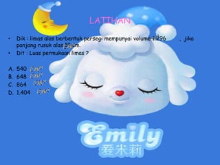 LATIHAN
• Dik : limas alas berbentuk persegi mempunyai volume 1.296 , jika
panjang rusuk alas 18 cm.
• Dit : Luas permukaan limas ?
A. 540
B. 648
C. 864
D. 1.404
 