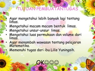 TUJUAN PEMBUATANTUGAS
• Agar mengetahui lebih banyak lagi tentang
limas.
• Mengetahui macam macam bentuk limas.
• Mengetahui unsur-unsur limas.
• Mengetahui luas permukaan dan volume dari
limas.
• Agar menambah wawasan tentang pelajaran
Matematika.
• Memenuhi tugas dari ibu Lilis Yuningsih.
OK
 
