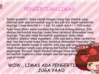 PENGERTIAN LIMAS
• Dalam geometri, limas adalah bangun ruang tiga dimensi yang
dibatasi oleh alas berbentuk segi-n dan sisi-sisi tegak berbentuk
segitiga. Limas memiliki n + 1 sisi, 2n rusuk dan n + 1 titik sudut.
• Pada limas diberi nama berdasarkan bentuk bidang alasnya. Jika
alasnya berbentuk segitiga, maka limas tersebut dinamakan limas
segitiga. Jika alas limas berbentuk segiempat, maka limas
tersebut disebut limas segiempat. Jika alas suatu limas berbentuk
segi lima beraturan maka limas tersebut dinamakan limas segi lima
beraturan. Benda-benda di sekitar kita juga ada yang berbentuk
limas misalnya rumah joglo atapnya berbentuk limas
segiempat. Kerucut dapat disebut sebagai limas dengan alas
berbentuk lingkaran.Limas dengan alas berupa persegi disebut
juga piramida.
WOW... LIMAS ADA PENGERTIANNYA
JUGA YAA
 