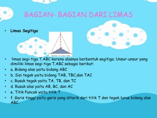 BAGIAN- BAGIAN DARI LIMAS
• Limas Segitiga
• limas segi-tiga T.ABC karena alasnya berbentuk segitiga. Unsur-unsur yang
dimiliki limas segi-tiga T.ABC sebagai berikut:
• a. Bidang alas yaitu bidang ABC
• b. Sisi tegak yaitu bidang TAB, TBC,dan TAC
• c. Rusuk tegak yaitu TA, TB, dan TC
• d. Rusuk alas yaitu AB, BC, dan AC
• e. Titik Puncak yaitu titik T
• f. Garis tinggi yaitu garis yang ditarik dari titik T dan tegak lurus bidang alas
ABC.
 