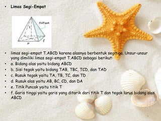 • Limas Segi-Empat
• limas segi-empat T.ABCD karena alasnya berbentuk segitiga. Unsur-unsur
yang dimiliki limas segi-empat T.ABCD sebagai berikut:
• a. Bidang alas yaitu bidang ABCD
• b. Sisi tegak yaitu bidang TAB, TBC, TCD, dan TAD
• c. Rusuk tegak yaitu TA, TB, TC, dan TD
• d. Rusuk alas yaitu AB, BC, CD, dan DA
• e. Titik Puncak yaitu titik T
• f. Garis tinggi yaitu garis yang ditarik dari titik T dan tegak lurus bidang alas
ABCD
 