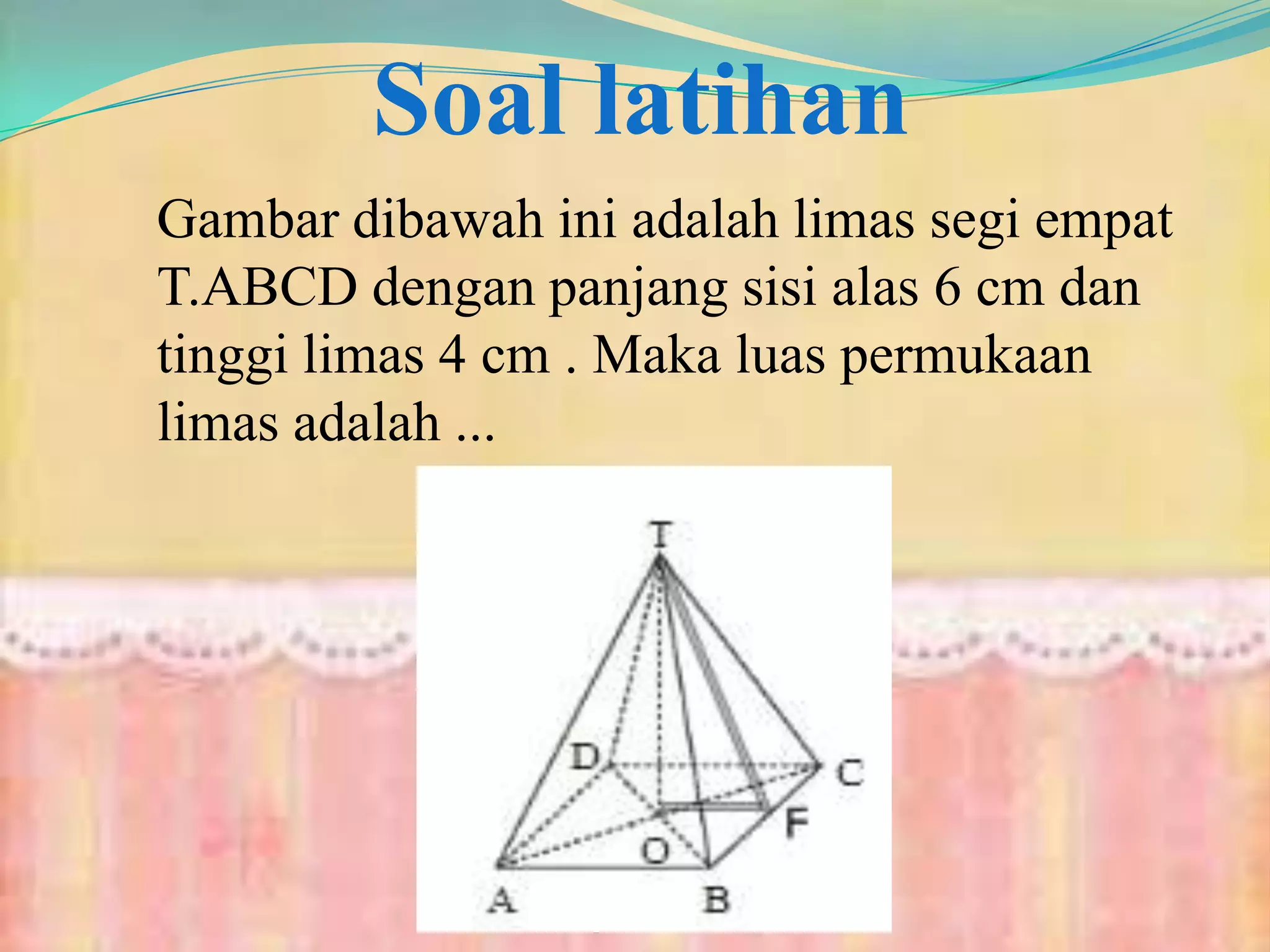 Soal latihan
Gambar dibawah ini adalah limas segi empat
T.ABCD dengan panjang sisi alas 6 cm dan
tinggi limas 4 cm . Maka luas permukaan
limas adalah ...
 