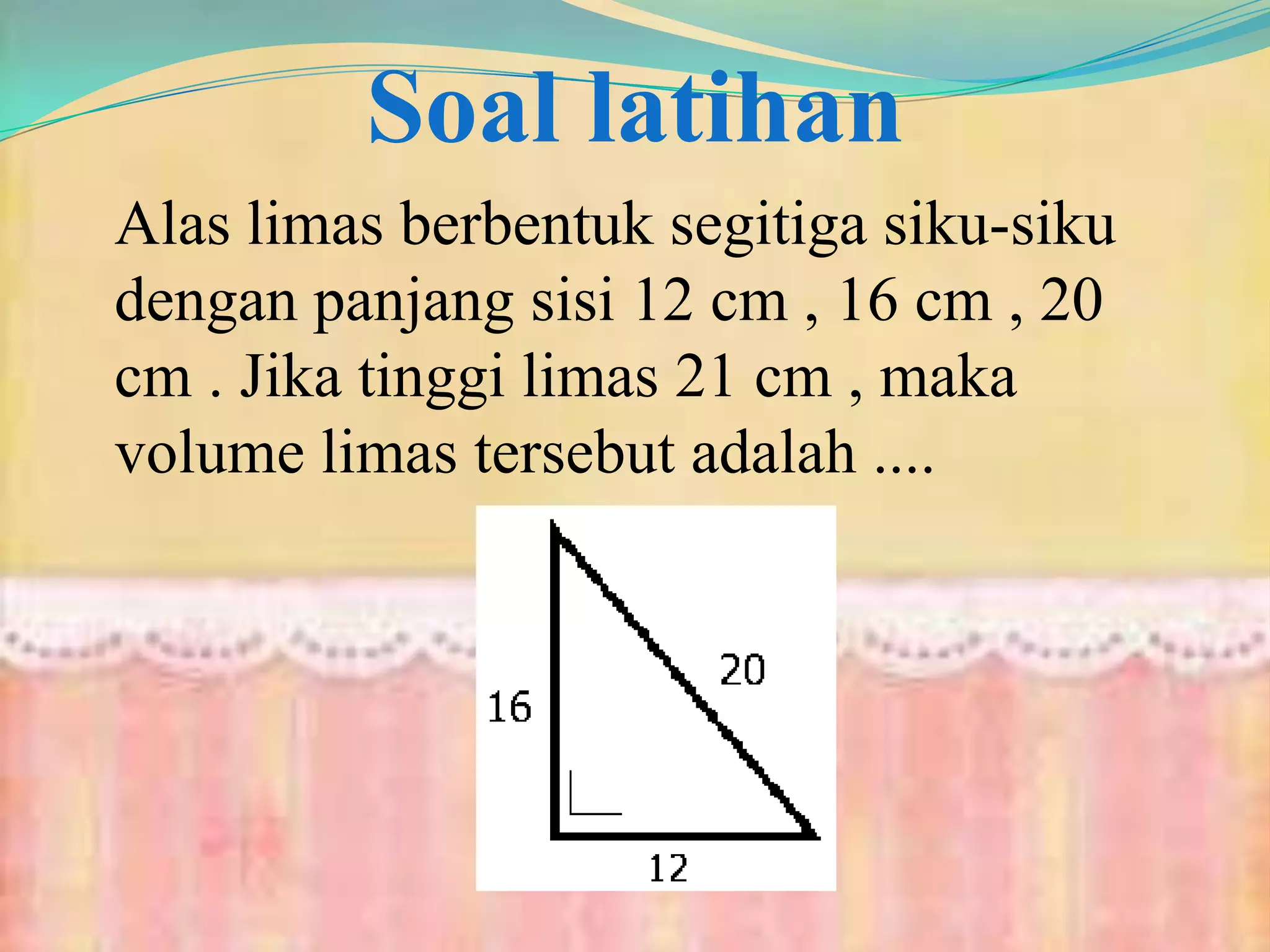 Soal latihan
Alas limas berbentuk segitiga siku-siku
dengan panjang sisi 12 cm , 16 cm , 20
cm . Jika tinggi limas 21 cm , maka
volume limas tersebut adalah ....
 
