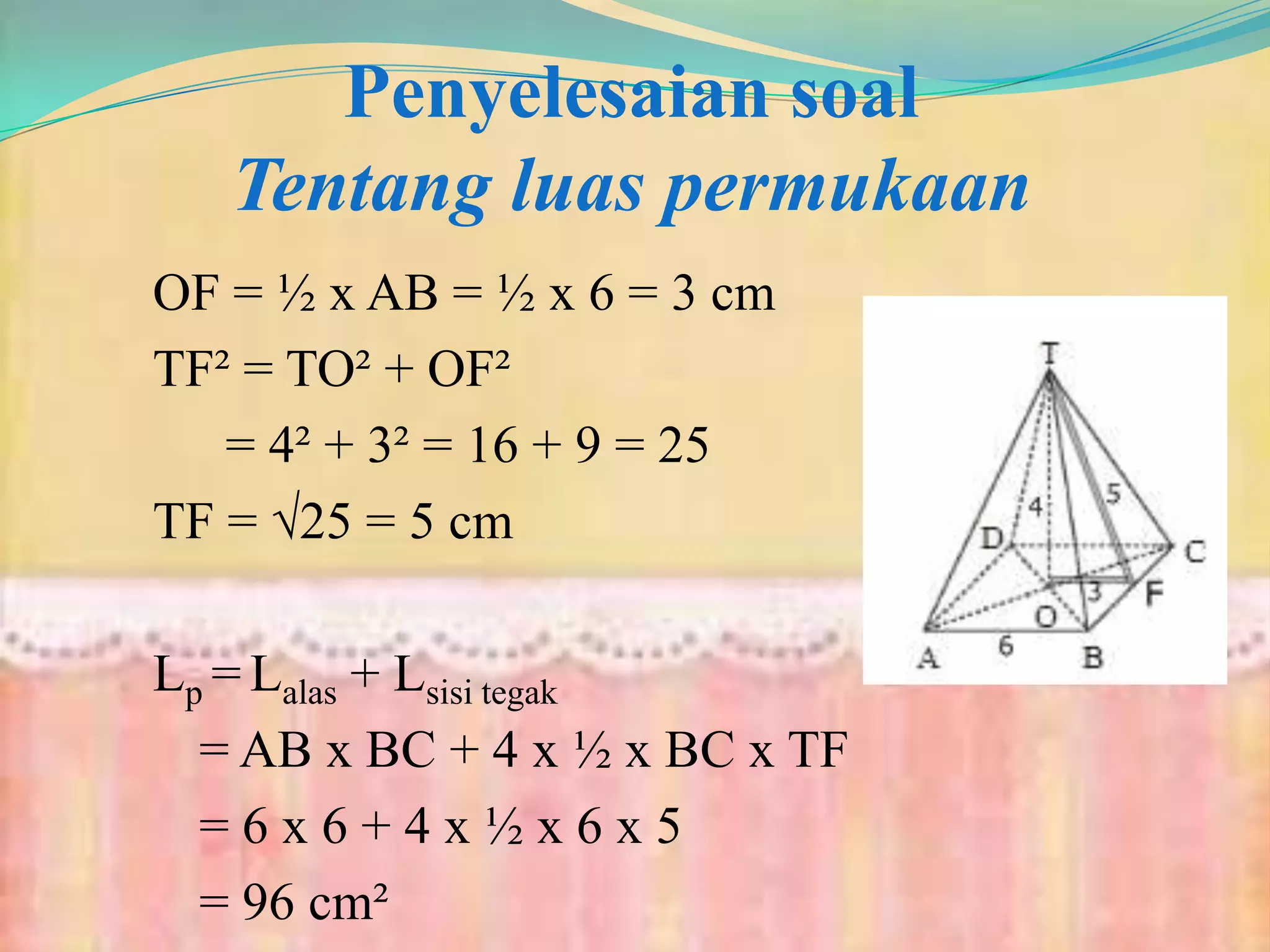 Penyelesaian soal
Tentang luas permukaan
OF = ½ x AB = ½ x 6 = 3 cm
TF² = TO² + OF²
= 4² + 3² = 16 + 9 = 25
TF = √25 = 5 cm
Lp = Lalas + Lsisi tegak
= AB x BC + 4 x ½ x BC x TF
= 6 x 6 + 4 x ½ x 6 x 5
= 96 cm²
 