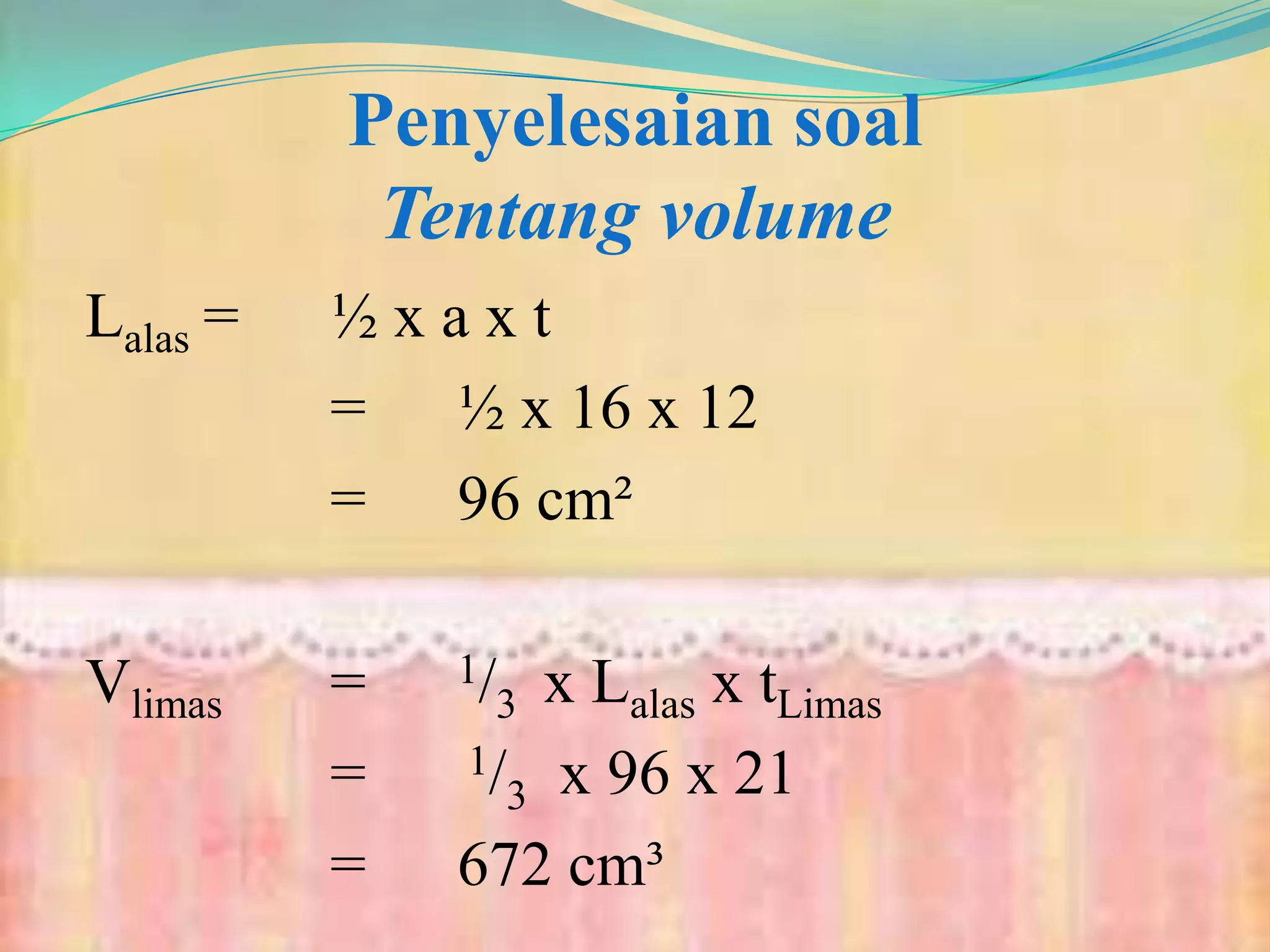 Penyelesaian soal
Tentang volume
Lalas = ½ x a x t
= ½ x 16 x 12
= 96 cm²
Vlimas = 1/3 x Lalas x tLimas
= 1/3 x 96 x 21
= 672 cm³
 