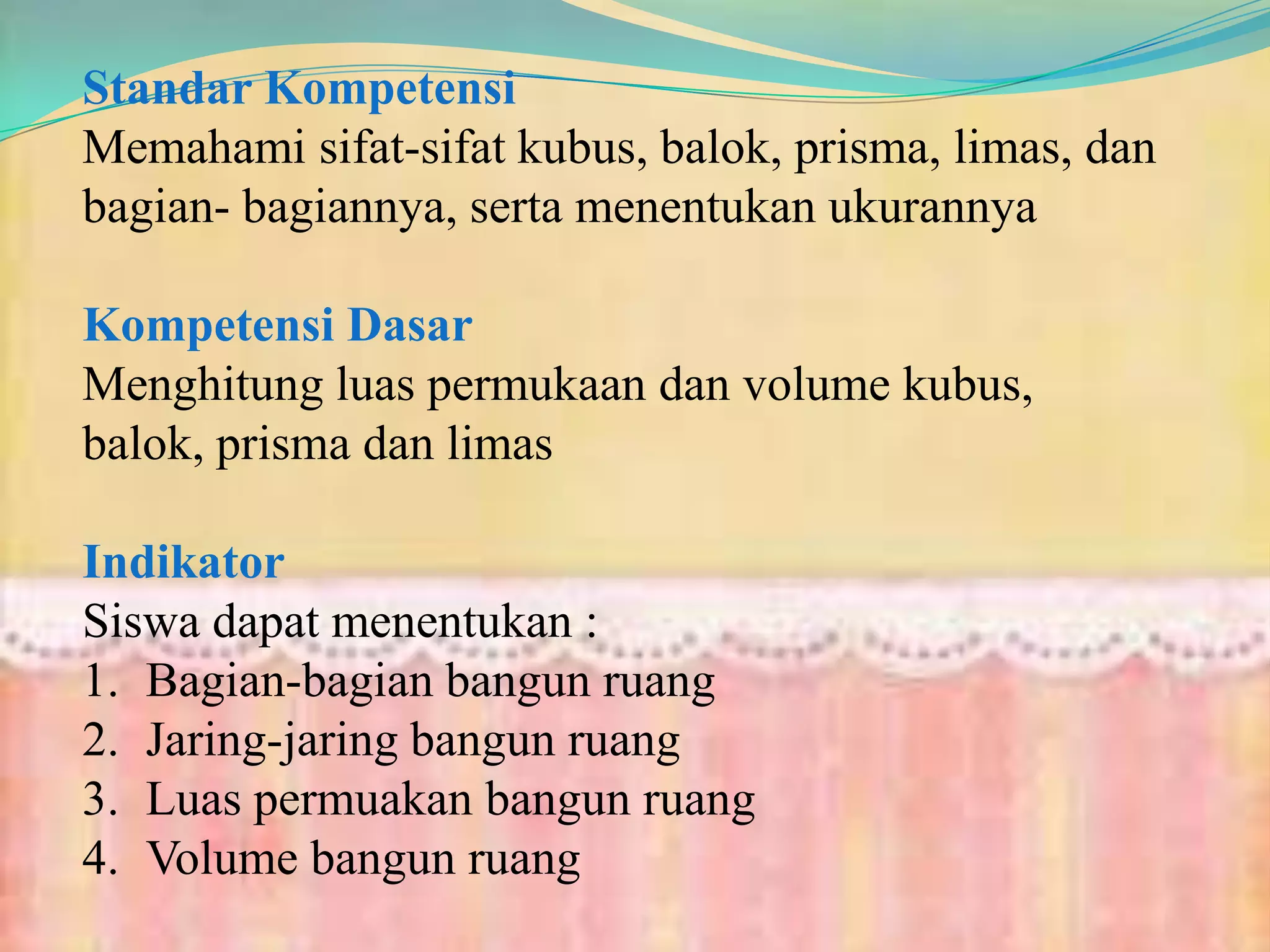 Standar Kompetensi
Memahami sifat-sifat kubus, balok, prisma, limas, dan
bagian- bagiannya, serta menentukan ukurannya
Kompetensi Dasar
Menghitung luas permukaan dan volume kubus,
balok, prisma dan limas
Indikator
Siswa dapat menentukan :
1. Bagian-bagian bangun ruang
2. Jaring-jaring bangun ruang
3. Luas permuakan bangun ruang
4. Volume bangun ruang
 