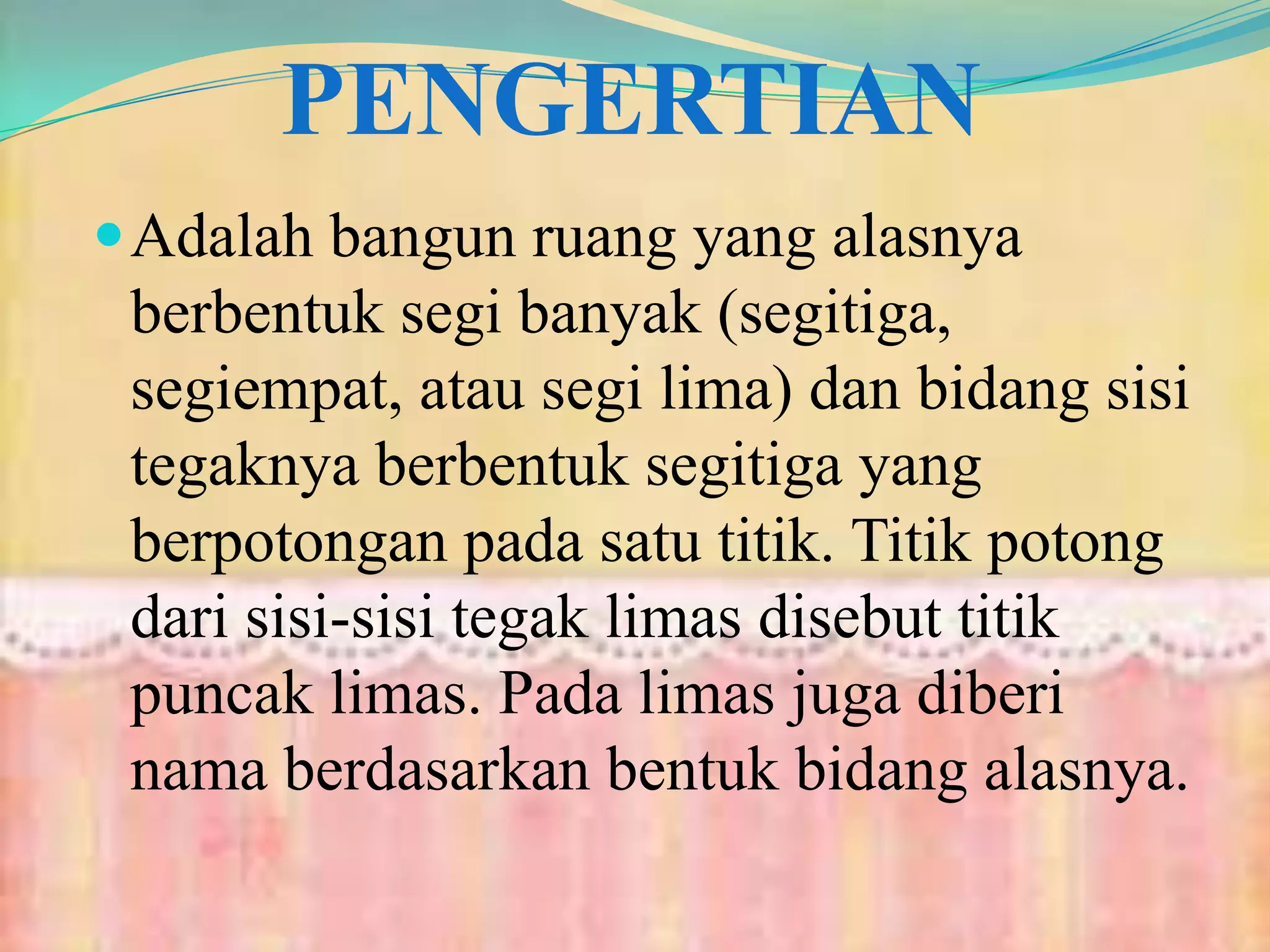 PENGERTIAN
Adalah bangun ruang yang alasnya
berbentuk segi banyak (segitiga,
segiempat, atau segi lima) dan bidang sisi
tegaknya berbentuk segitiga yang
berpotongan pada satu titik. Titik potong
dari sisi-sisi tegak limas disebut titik
puncak limas. Pada limas juga diberi
nama berdasarkan bentuk bidang alasnya.
 