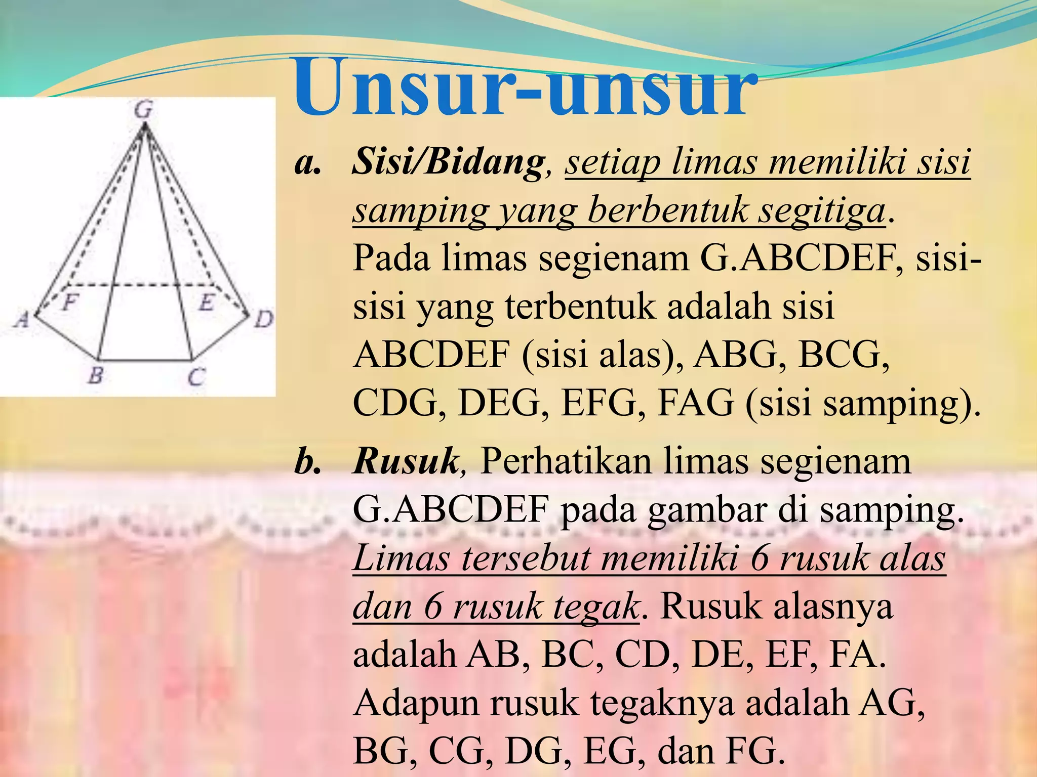Unsur-unsur
a. Sisi/Bidang, setiap limas memiliki sisi
samping yang berbentuk segitiga.
Pada limas segienam G.ABCDEF, sisi-
sisi yang terbentuk adalah sisi
ABCDEF (sisi alas), ABG, BCG,
CDG, DEG, EFG, FAG (sisi samping).
b. Rusuk, Perhatikan limas segienam
G.ABCDEF pada gambar di samping.
Limas tersebut memiliki 6 rusuk alas
dan 6 rusuk tegak. Rusuk alasnya
adalah AB, BC, CD, DE, EF, FA.
Adapun rusuk tegaknya adalah AG,
BG, CG, DG, EG, dan FG.
 