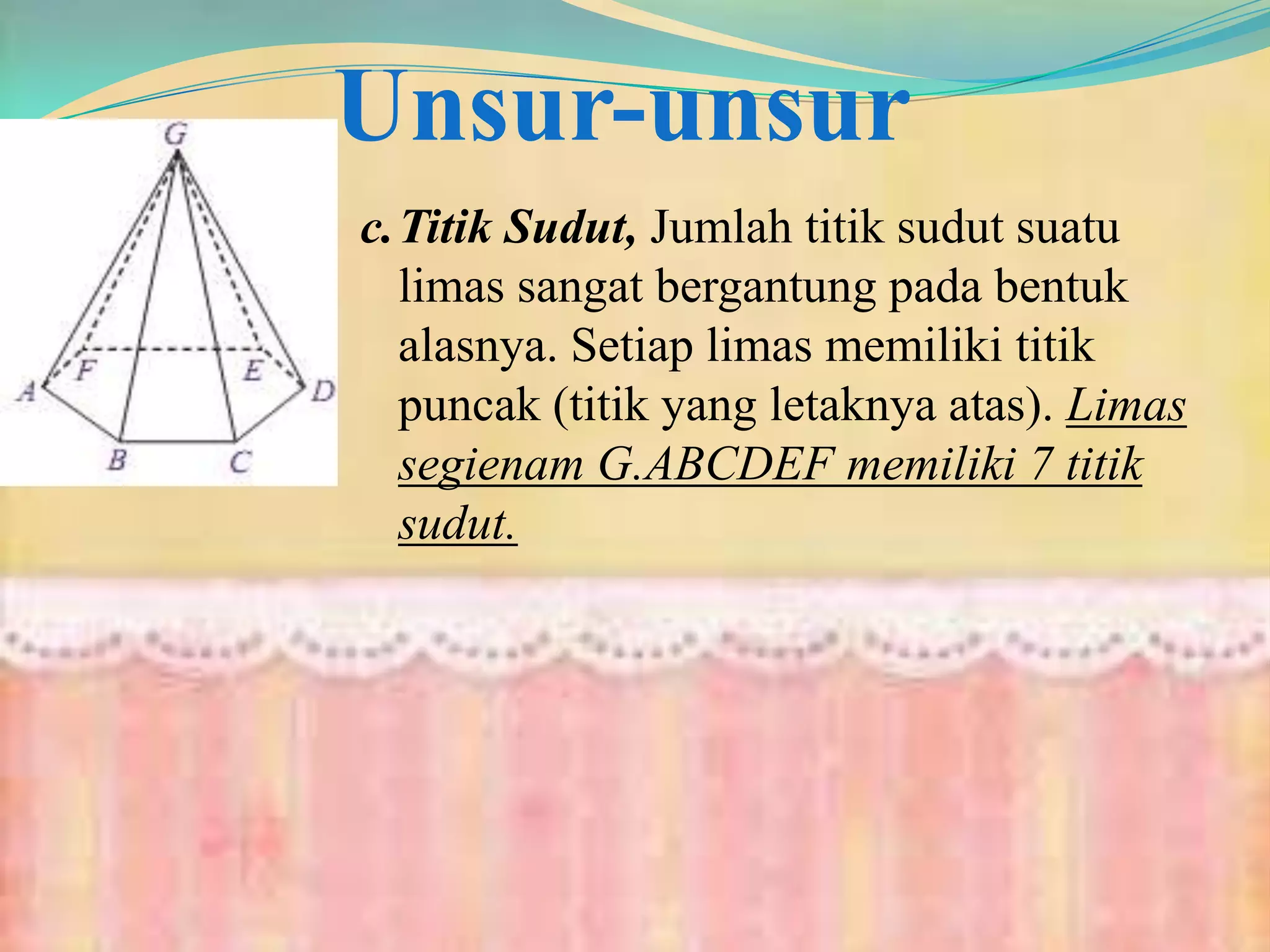 Unsur-unsur
c.Titik Sudut, Jumlah titik sudut suatu
limas sangat bergantung pada bentuk
alasnya. Setiap limas memiliki titik
puncak (titik yang letaknya atas). Limas
segienam G.ABCDEF memiliki 7 titik
sudut.
 