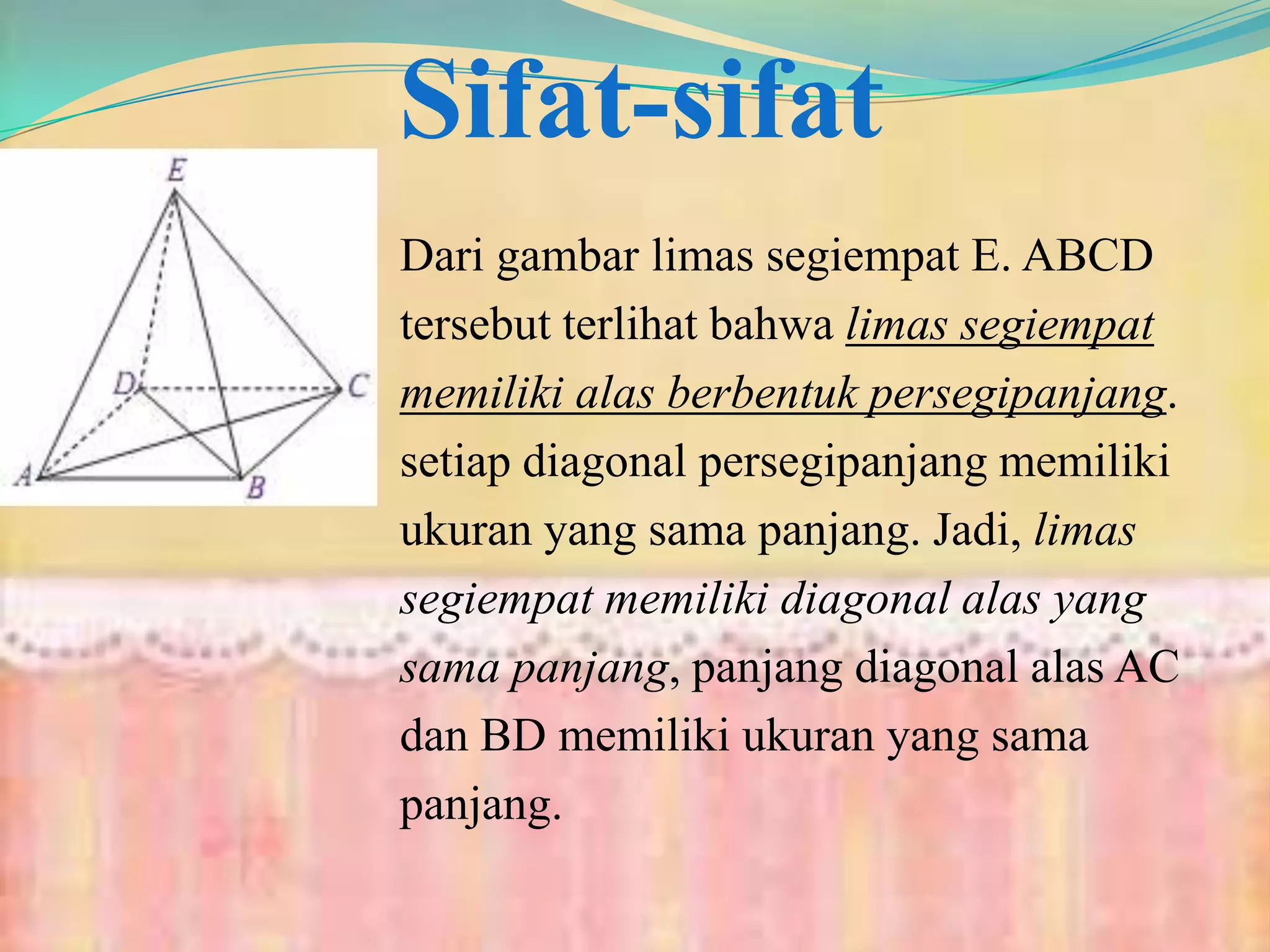 Sifat-sifat
Dari gambar limas segiempat E. ABCD
tersebut terlihat bahwa limas segiempat
memiliki alas berbentuk persegipanjang.
setiap diagonal persegipanjang memiliki
ukuran yang sama panjang. Jadi, limas
segiempat memiliki diagonal alas yang
sama panjang, panjang diagonal alas AC
dan BD memiliki ukuran yang sama
panjang.
 