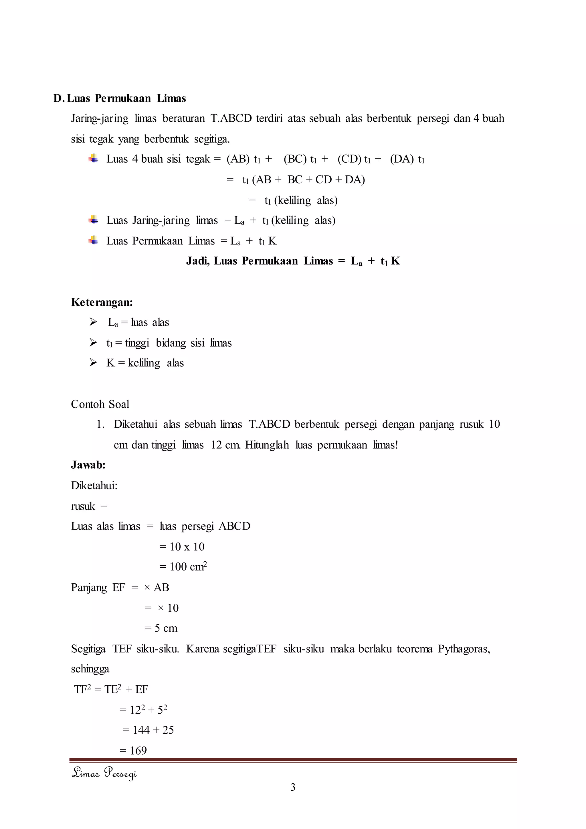 Limas Persegi
3
D.Luas Permukaan Limas
Jaring-jaring limas beraturan T.ABCD terdiri atas sebuah alas berbentuk persegi dan 4 buah
sisi tegak yang berbentuk segitiga.
Luas 4 buah sisi tegak = (AB) t1 + (BC) t1 + (CD) t1 + (DA) t1
= t1 (AB + BC + CD + DA)
= t1 (keliling alas)
Luas Jaring-jaring limas = La + t1 (keliling alas)
Luas Permukaan Limas = La + t1 K
Jadi, Luas Permukaan Limas = La + t1 K
Keterangan:
 La = luas alas
 t1 = tinggi bidang sisi limas
 K = keliling alas
Contoh Soal
1. Diketahui alas sebuah limas T.ABCD berbentuk persegi dengan panjang rusuk 10
cm dan tinggi limas 12 cm. Hitunglah luas permukaan limas!
Jawab:
Diketahui:
rusuk =
Luas alas limas = luas persegi ABCD
= 10 x 10
= 100 cm2
Panjang EF = × AB
= × 10
= 5 cm
Segitiga TEF siku-siku. Karena segitigaTEF siku-siku maka berlaku teorema Pythagoras,
sehingga
TF2 = TE2 + EF
= 122 + 52
= 144 + 25
= 169
 