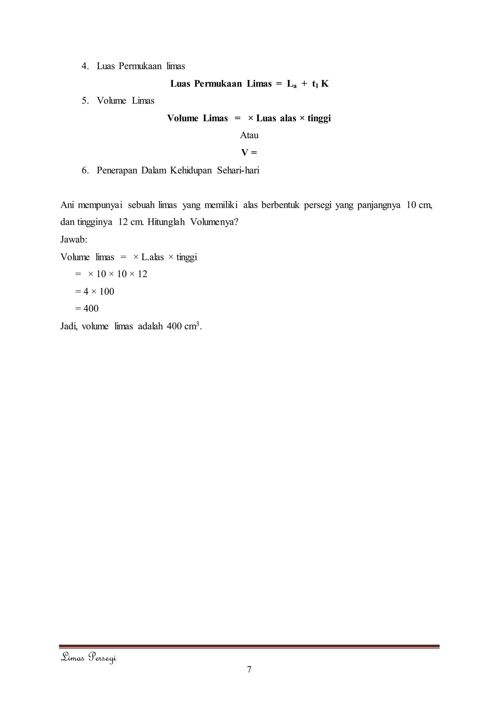 Limas Persegi
7
4. Luas Permukaan limas
Luas Permukaan Limas = La + t1 K
5. Volume Limas
Volume Limas = × Luas alas × tinggi
Atau
V =
6. Penerapan Dalam Kehidupan Sehari-hari
Ani mempunyai sebuah limas yang memiliki alas berbentuk persegi yang panjangnya 10 cm,
dan tingginya 12 cm. Hitunglah Volumenya?
Jawab:
Volume limas = × L.alas × tinggi
= × 10 × 10 × 12
= 4 × 100
= 400
Jadi, volume limas adalah 400 cm3.
 