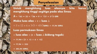 Untuk menghitung luas alasnya, kita harus
menghitung tinggi segitiga pada alas limas.
h = √62 – 32 = √36 – 9 = √27 = 3√3 cm
• Maka luas alas = 5 × luas Δ
= 5 × 12 × 6 × 3√3 = 45√3cm2 = 77,94 cm2
• Luas permukaan limas
= luas alas + (5 × luas Δ bidang tegak)
= 77,94+ (5 × 12 × 6 × 15)
= 77,94 + 225
= 302,94 cm2.
Penyelesaian
 