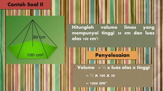• Hitunglah volume limas yang
mempunyai tinggi 30 cm dan luas
alas 100 cm²!
Contoh Soal II
Penyelesaian
• Volume = ⅓ x luas alas x tinggi
= ⅓ x 100 x 30
= 1000 cm³
 