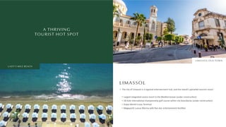 A THRIVING
TOURIST HOT SPOT
LIMASSOL
The city of Limassol is a regional entertainment hub, and the island’s upmarket tourism resort
Largest integrated casino resort in the Mediterranean (under construc on)
18-hole interna onal championship golf course within city boundaries (under construc on)
Dubai World Cruise Terminal
Megayacht Luxury Marina with ﬁve-star entertainment facili es
LIMASSOL OLD TOWN
LADY'S MILE BEACH
 