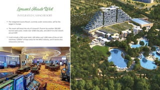 The Integrated Casino Resort, currently under construc on, will be the
largest in Europe.
The resort will boost the city of Limassol’s Tourism by another 300,000
tourists every year, create over 4,000 new jobs, and add 4 % to the island’s
annual GDP.
It will include a 500 room hotel, 100 tables and 1,000 state-of-the-art slot
machines, 9,600m² of Expo areas for the MICE industry, and 9 world-class
restaurants and bars.
INTEGRATED CASINO RESORT
Limassol Heads West
 