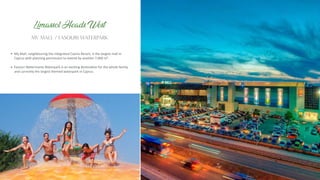 My Mall, neighbouring the integrated Casino Resort, is the largest mall in
Cyprus with planning permission to extend by another 7,000 m².
Fasouri Watermania Waterpark is an exci ng des na on for the whole family,
and currently the largest themed waterpark in Cyprus.
MY MALL / FASOURI WATERPARK
Limassol Heads West
 