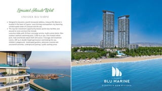 Designed to become a world-renowned address, Limassol Blu Marine is
located in the heart of Cyprus’ most thriving cosmopolitan city featuring
uninterrupted views of Limassol and the sea.
This top- er investment opportunity boasts world class facili es and
second-to-none services that include:
Luxurious lobby with 24-hour concierge service, mul -cuisine bistro, 50m
outdoor seafront swimming pool, 1,050 sq.m spa, 25m heated indoor
pool, male and female steam bath and sauna / massage and treatment
rooms, 200 sq.m double height gymnasium overlooking the sea,
children’s playground, landscaped gardens, extensive covered and
uncovered verandas, underground parking / public parking areas
LIMASSOL BLU MARINE
Limassol Heads West
 