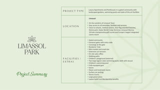 P R O J E C T T Y P E
L O C A T I O N
F A C I L I T I E S /
E X T R A S
Luxury Apartments and Penthouses in a gated community with
landscaped gardens, swimming pools and state-of-the-art facil ies
Limassol
On the outskirts of Limassol Town
Easy access to all ameni es, facili es and services
Close to schools, medical centres, blue ﬂag-awarded beaches,
theme park, Dubai World Cruise Terminal, Limassol Marina,
18-hole championship golf course and Europe's largest integrated
casino resort
Gated community
Entrance gates with entry code
Concierge at the gate
Residents' Club
Mini-market and snack bar
Extensive sun terraces
On-site sales oﬃce
Walking paths
Children's playground (external)
Two large lagoon-style swimming pools, both with Jacuzzi
Children's swimming pool
Fully-equipped gym
Sauna
Steam and treatment rooms
Surface car parking
Tennis Courts
Large green areas
Leptos Gold Card Membership beneﬁts
Project Summary
 