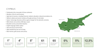 Paphos
Limassol
Larnaca
Nicosia
Troodos
Kyrenia
Famagusta
Mediterranean Sea
Mediterranean Sea
Paphos
International
Airport
Larnaca
International
Airport
CYPRUS
Posi oned at the crossroads of three con nents
Member of the EU and Eurozone
High level of services, including ﬁnancial, medical, educa on, telecommunica ons etc.
Ability to obtain permanent residency through purchase of real estate
Cyprus' natural gas discovery will be a game changer for the domes c economy
Mild climate and sunshine (340 days a year)
Beau ful scenery and pris ne beaches
English language widely spoken
Safe and secure environment
High standard but low cost of living
New marinas, golf courses and casinos
1st
Safest country in the world
among small countries and
5th worldwide (2016)
65
Double taxa on agreements
with over 65 countries
worldwide (2020)
61
61 Blue Flag beaches -
most per capita in the world
(2020)
0%
Immovable, inheritance,
wealth and gi tax
5%
Reduced VAT (5% from 19%)
for main residence purchased
12,5%
Corporate tax, one of the
lowest in Europe
4th
4th out of 144 countries
on higher educa on and
training (2016)
5th
Best reloca on des na on
in the world (2016)
 