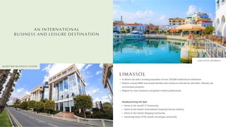 AN INTERNATIONAL
BUSINESS AND LEISURE DESTINATION
LIMASSOL
A vibrant city with a bustling popula on of over 250,000 mul cultural inhabitants
Popular among HNWI and ex-pate families who choose to relocate for educa on, lifestyle, tax
and business purposes
Magnet for new companies and global crea ve professionals
Headquartering Hot Spot
Home to the island’s IT Community
Home to the island’s Interna onal Corporate Service Industry
Home to the island’s Shipping Community
Upcoming home of the island’s oil and gas community
LIMASSOL MARINA
MARITIME BUSINESS CENTRE
 