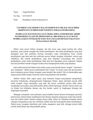 Nama : Anggi Rachmad
No. Reg : 5215120370
Prodi : Pendidikan Teknik Elektronika S1
5 SUMBER YANG DISEBUT DALAM SKRIPSI DAN IDE DALAM SUMBER
SKRIPSI DAN SUMBER DARI INTERNET SEBAGAI PEMBANDING
PEMBUATAN DAN PEMANFAATAN MEDIA SIMULATOR BEBASIS ADOBE
MACROMEDIA FLASH MX PROFESSIONAL 2004 SEBAGAI ALAT BANTU
PEMBELAJARAN INTERAKTIF PADA MATA KULIAH MENGGUNAKAN DAN
PENGATURAN MOTOR
Dalam suatu proses belajar mengajar, ada dua unsur yang sangat penting dan saling
berkaitan, yaitu metode mengajar dan media pembelajaran. Jika media pembelajaran yang akan
diterapkan jauh dari perkiraan (kurang memadai), maka kemungkinan besar metode
pembelajaran juga akan jauh dari perkiraan (proses belajar mengajar terhambat), namun juga
sebaliknya, jika metode pembelajaran yang akan diajarkan menyimpang dari rencana
pembelajaran, maka media pembelajaran tidak akan bisa digunakan secara maksimal. Dengan
kata lain pemilihan metode mengajar tertentu akan mempengaruhi media yang diajarkan.
Kata media berasal dari bahasa latin medius yang secara harfiah berarti “tengah”, “perantara”
atau “pengantar”. Dalam proses pembelajaran kata “media” ini berarti suatu alat atau perantara
demi tercapainya proses belajar mengajar yang interaktif dan atraktif. Hal ini dimaksudkan agar
supaya peserta didik mampu menerima materi yang diajarkan oleh pendidik.
Definisi belajar ialah segala upaya yang berkaitan dengan penyampaian pengetahuan,
pewarisan kebudayaan, pengorganisasian lingkungan belajar, upaya persiapan peserta didik
untuk menjadi warga masyarakat yang baik dan proses membantu peserta didik dalam
menghadapi masyarakat yang dilaksanakan dalam sebuah ligkungan sekolah. Namun untuk saat
ini belajar bisa dilakukan dimana saja kita berada, seperti di lungkungan keluarga dan
lingkungan masyarakat.
Mengajar merupakan suatu perbuatan yang kompleks karena dituntut kemampuan personal,
professional, kultural dalam pembelajaran dan dituntut integritas penguasaan materi dan metode,
teori dan praktik dalam interaksi dengan peserta didik. Selain itu, dikatakan kompleks karena
sekaligus mengandung unsur inti, teknologi, pilihan nilai dan keterampilan dalam pembelajaran.
Dalam proses mengajar diperlukan pula media pengajaran yang baik sehingga peserta didik
tertarik untuk belajar apa yang pendidik ajarkan.
 