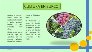 Durante la colonia,
Surco sirvió de
residencia temporal
a varios virreyes
debido a las
bondades del
clima.
El distrito de Surco
fue un lugar de
cosechas en su
mayoría viñedos
donde con aquellos
frutos se fabricaba
vino.
El Presidente A
gusto B. Leguía
promulgase la ley
Nº 6644 en donde
se crea el distrito
de Santiago de
Surco un 16 de
noviembre de
1929.
Valeria Pacheco13/06/2016
 