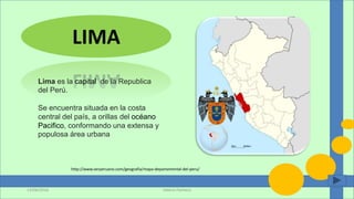 LIMA
Lima es la capital de la Republica
del Perú.
Se encuentra situada en la costa
central del país, a orillas del océano
Pacifico, conformando una extensa y
populosa área urbana
Valeria Pacheco13/06/2016
http://www.serperuano.com/geografia/mapa-departamental-del-peru/
 