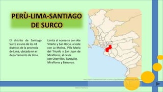 El distrito de Santiago
Surco es uno de los 43
distritos de la provincia
de Lima, ubicado en el
departamento de Lima.
Limita al noroeste con Ate
Vitarte y San Borja, al este
con La Molina, Villa María
del Triunfo y San Juan de
Miraflores; al oeste
con Chorrillos, Surquillo,
Miraflores y Barranco.
Valeria Pacheco
http://www.intertournet.com.ar/web11/pe/departamentos/mapa_lima.htm
 