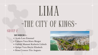 LIMA
-THE CITY OF KINGS-
group 2
Ayala Lara Emanuel
Cabrera Ynca Kiara Margot
Gabriel Mamani Katherin Lizbeth
Quispe Vera Sheyla Elizabeth
Rime Ccoscco Tito Augusto
MEMBERS :
 