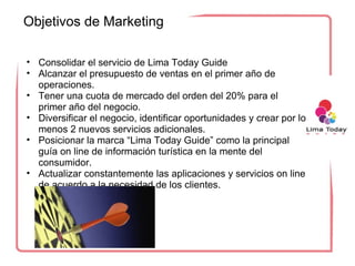 Objetivos de Marketing 

• Consolidar el servicio de Lima Today Guide
• Alcanzar el presupuesto de ventas en el primer año de 
  operaciones.
• Tener una cuota de mercado del orden del 20% para el 
  primer año del negocio.
• Diversificar el negocio, identificar oportunidades y crear por lo 
  menos 2 nuevos servicios adicionales. 
• Posicionar la marca “Lima Today Guide” como la principal 
  guía on line de información turística en la mente del 
  consumidor. 
• Actualizar constantemente las aplicaciones y servicios on line 
  de acuerdo a la necesidad de los clientes.
 
