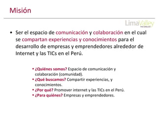 Misión Ser el espacio de comunicación y colaboración en el cual se compartan experiencias y conocimientos para el desarrollo de empresas y emprendedores alrededor de Internet y las TICs en el Perú. ¿Quiénes somos? Espacio de comunicación y colaboración (comunidad). ¿Qué buscamos? Compartir experiencias, y conocimientos. ¿Por qué? Promover internet y las TICs en el Perú. ¿Para quiénes? Empresas y emprendedores.