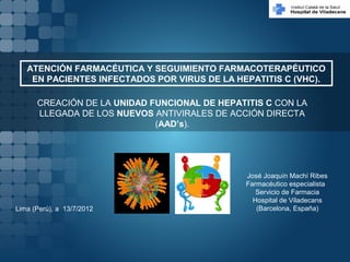 José Joaquín Machí Ribes
Farmacéutico especialista
Servicio de Farmacia
Hospital de Viladecans
(Barcelona, España)Lima (Perú), a 13/7/2012
ATENCIÓN FARMACÉUTICA Y SEGUIMIENTO FARMACOTERAPÉUTICO
EN PACIENTES INFECTADOS POR VIRUS DE LA HEPATITIS C (VHC).
CREACIÓN DE LA UNIDAD FUNCIONAL DE HEPATITIS C CON LA
LLEGADA DE LOS NUEVOS ANTIVIRALES DE ACCIÓN DIRECTA
(AAD’s).
 