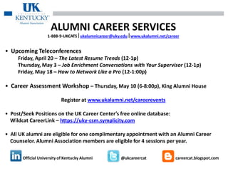 ALUMNI CAREER SERVICES
                    1-888-9-UKCATSukalumnicareer@uky.eduwww.ukalumni.net/career


• Upcoming Teleconferences
     Friday, April 20 – The Latest Resume Trends (12-1p)
     Thursday, May 3 – Job Enrichment Conversations with Your Supervisor (12-1p)
     Friday, May 18 – How to Network Like a Pro (12-1:00p)

• Career Assessment Workshop – Thursday, May 10 (6-8:00p), King Alumni House

                           Register at www.ukalumni.net/careerevents

• Post/Seek Positions on the UK Career Center’s free online database:
  Wildcat CareerLink – https://uky-csm.symplicity.com

• All UK alumni are eligible for one complimentary appointment with an Alumni Career
  Counselor. Alumni Association members are eligible for 4 sessions per year.

       Official University of Kentucky Alumni         @ukcareercat             careercat.blogspot.com
 