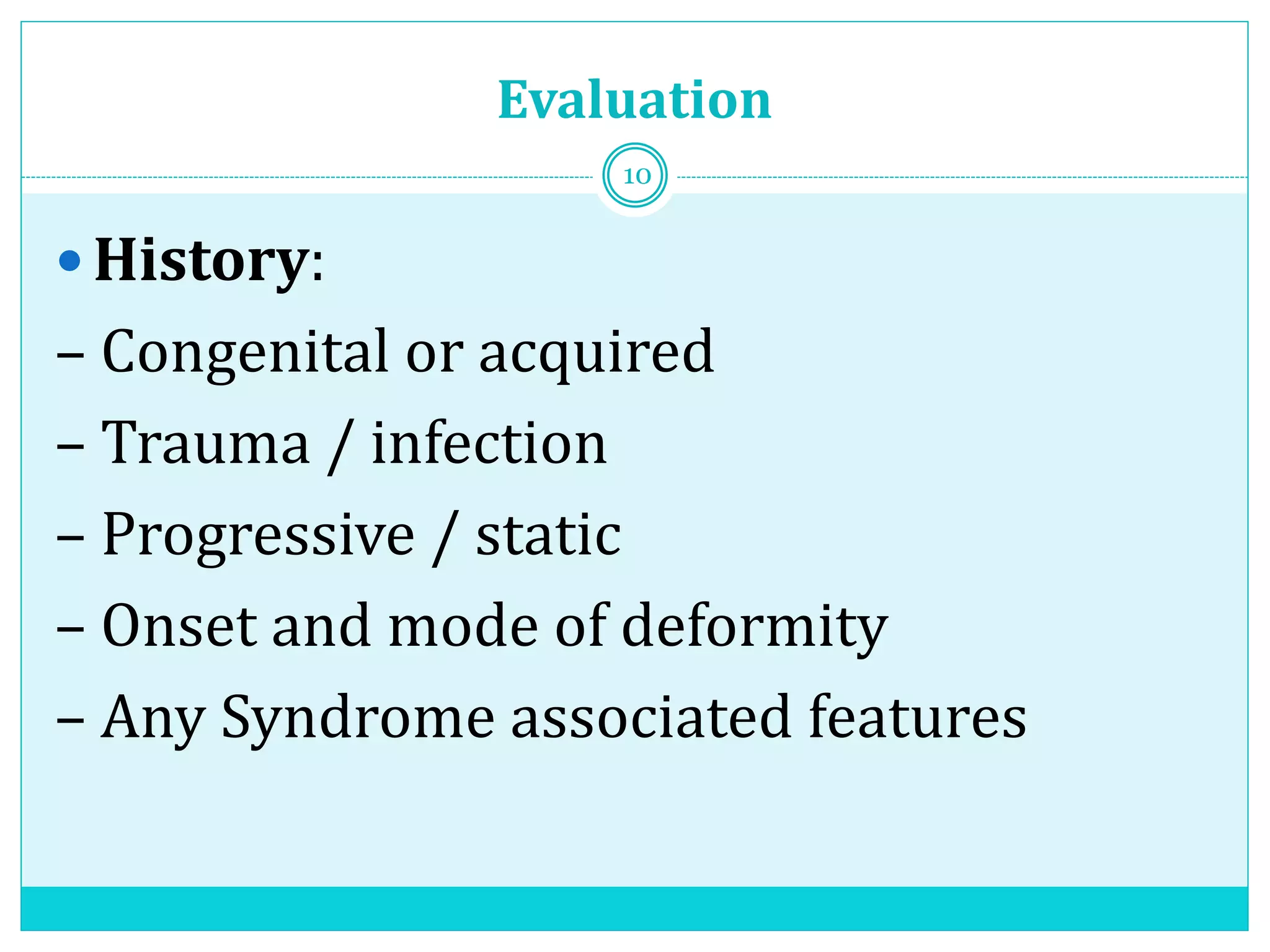 Evaluation
 History:
– Congenital or acquired
– Trauma / infection
– Progressive / static
– Onset and mode of deformity
– Any Syndrome associated features
10
 
