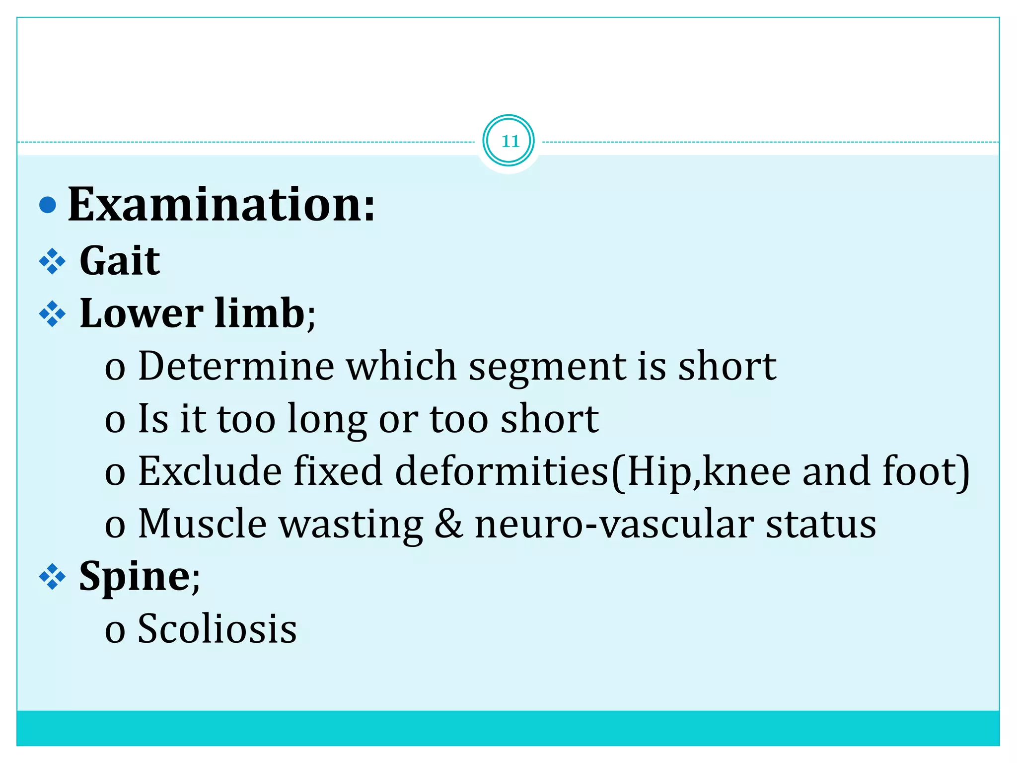  Examination:
 Gait
 Lower limb;
o Determine which segment is short
o Is it too long or too short
o Exclude fixed deformities(Hip,knee and foot)
o Muscle wasting & neuro-vascular status
 Spine;
o Scoliosis
11
 