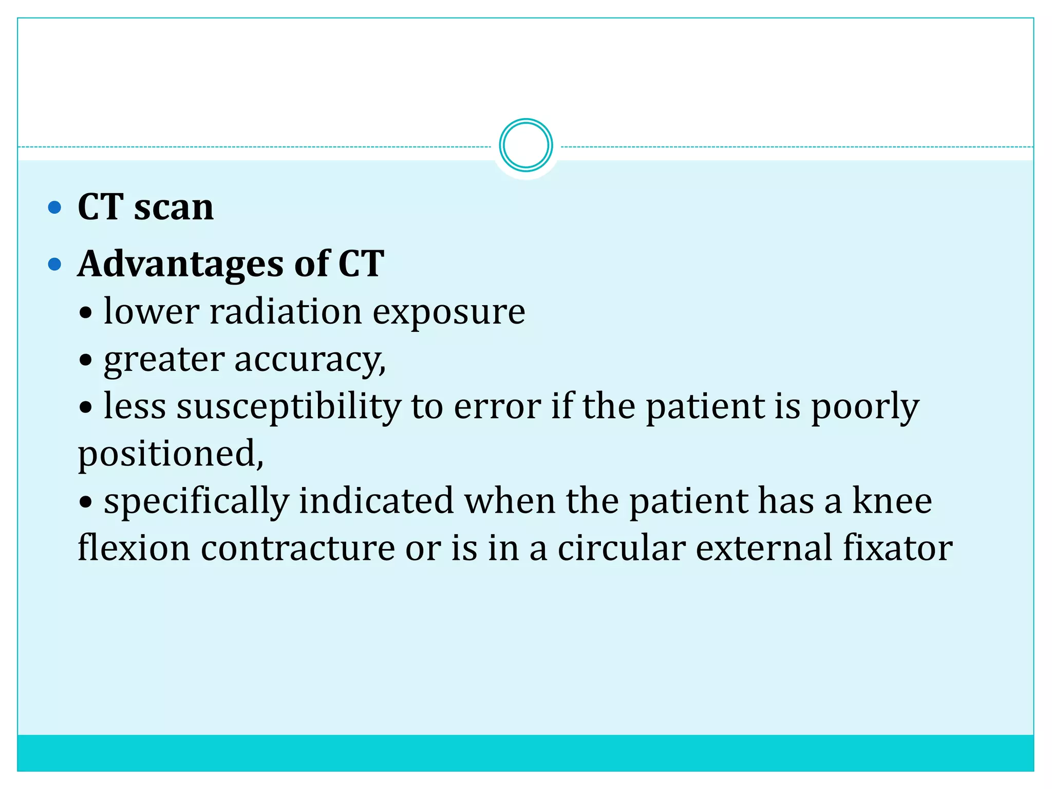  CT scan
 Advantages of CT
• lower radiation exposure
• greater accuracy,
• less susceptibility to error if the patient is poorly
positioned,
• specifically indicated when the patient has a knee
flexion contracture or is in a circular external fixator
 