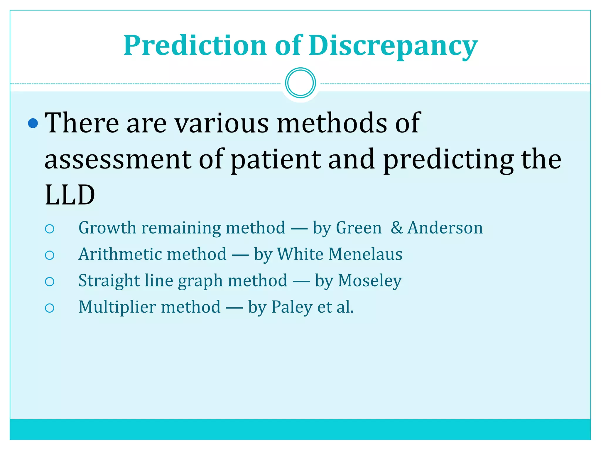 Prediction of Discrepancy
 There are various methods of
assessment of patient and predicting the
LLD
 Growth remaining method — by Green & Anderson
 Arithmetic method — by White Menelaus
 Straight line graph method — by Moseley
 Multiplier method — by Paley et al.
 